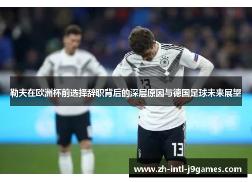 勒夫在欧洲杯前选择辞职背后的深层原因与德国足球未来展望 勒夫在欧洲杯前选择辞职背后的深层原因与德国足球未来展望