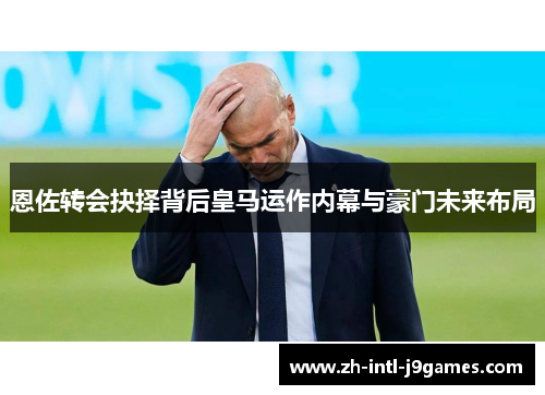 恩佐转会抉择背后皇马运作内幕与豪门未来布局 恩佐转会抉择背后皇马运作内幕与豪门未来布局