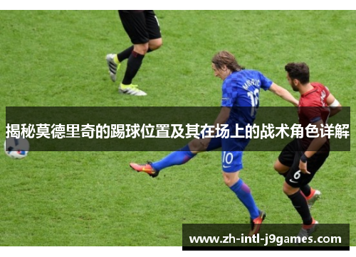 揭秘莫德里奇的踢球位置及其在场上的战术角色详解