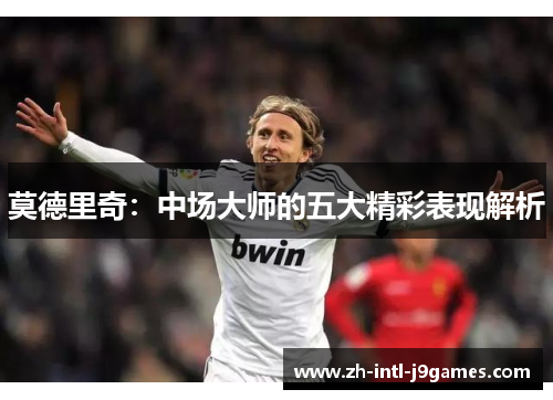 莫德里奇:中场大师的五大精彩表现解析 莫德里奇:中场大师的五大精彩表现解析