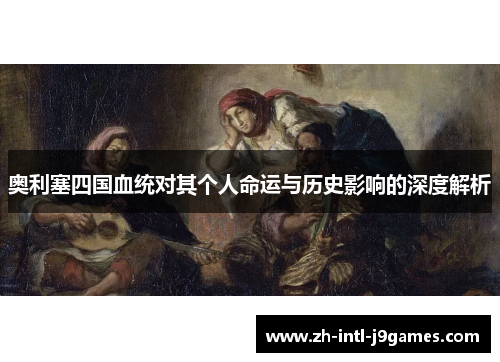 奥利塞四国血统对其个人命运与历史影响的深度解析 奥利塞四国血统对其个人命运与历史影响的深度解析