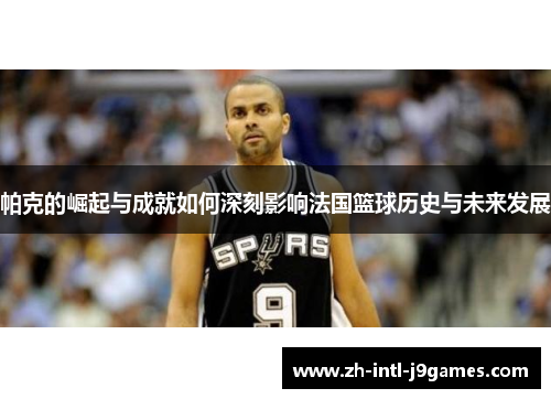 帕克的崛起与成就如何深刻影响法国篮球历史与未来发展 帕克的崛起与成就如何深刻影响法国篮球历史与未来发展