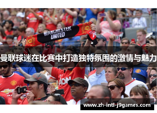 曼联球迷在比赛中打造独特氛围的激情与魅力