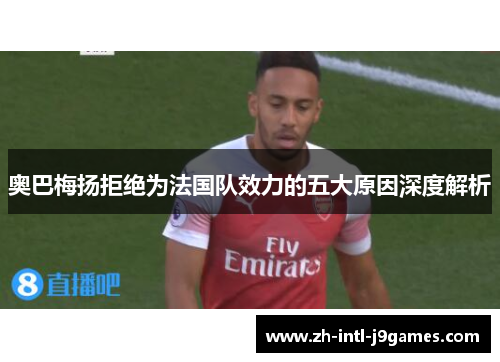 奥巴梅扬拒绝为法国队效力的五大原因深度解析