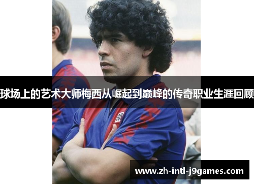 球场上的艺术大师梅西从崛起到巅峰的传奇职业生涯回顾 球场上的艺术大师梅西从崛起到巅峰的传奇职业生涯回顾