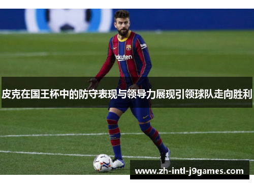 皮克在国王杯中的防守表现与领导力展现引领球队走向胜利 皮克在国王杯中的防守表现与领导力展现引领球队走向胜利