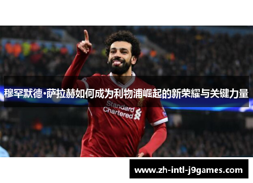 穆罕默德·萨拉赫如何成为利物浦崛起的新荣耀与关键力量