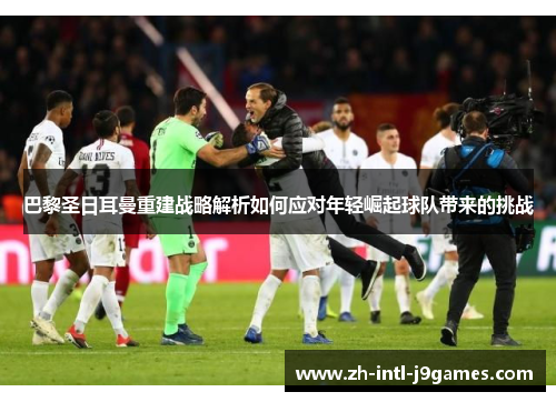 巴黎圣日耳曼重建战略解析如何应对年轻崛起球队带来的挑战 巴黎圣日耳曼重建战略解析如何应对年轻崛起球队带来的挑战